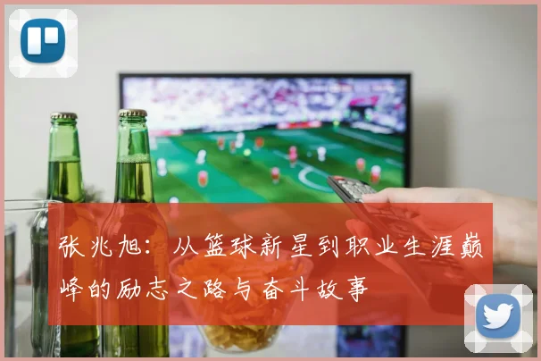 张兆旭：从篮球新星到职业生涯巅峰的励志之路与奋斗故事